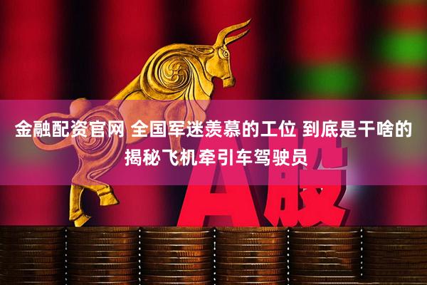 金融配资官网 全国军迷羡慕的工位 到底是干啥的 揭秘飞机牵引车驾驶员
