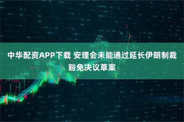中华配资APP下载 安理会未能通过延长伊朗制裁豁免决议草案