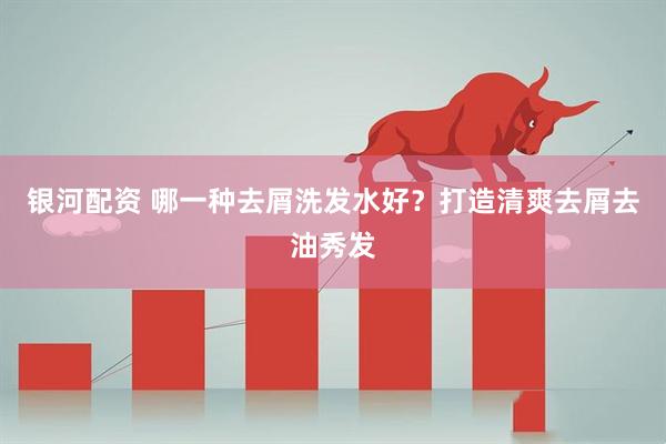 银河配资 哪一种去屑洗发水好？打造清爽去屑去油秀发