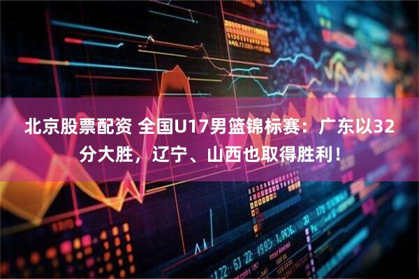 北京股票配资 全国U17男篮锦标赛：广东以32分大胜，辽宁、山西也取得胜利！