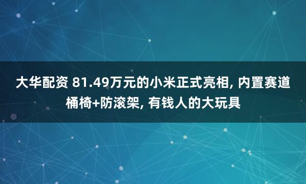 大华配资 81.49万元的小米正式亮相, 内置赛道桶椅+防滚架, 有钱人的大玩具