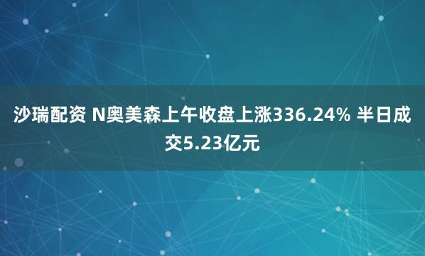 沙瑞配资 N奥美森上午收盘上涨336.24% 半日成交5.23亿元