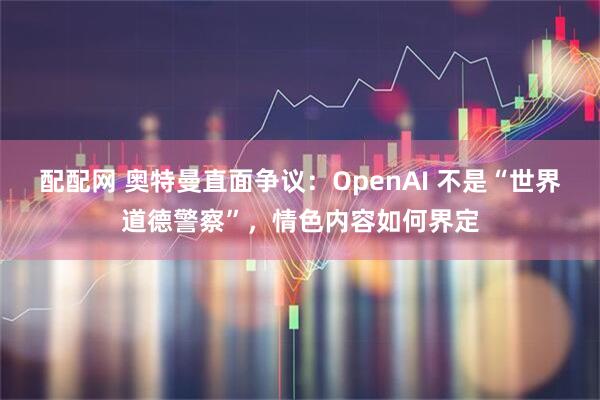 配配网 奥特曼直面争议：OpenAI 不是“世界道德警察”，情色内容如何界定