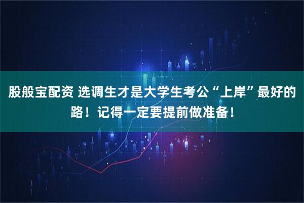 股般宝配资 选调生才是大学生考公“上岸”最好的路！记得一定要提前做准备！