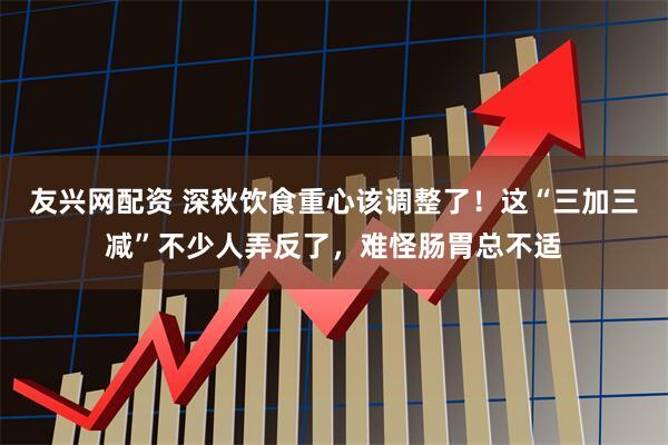 友兴网配资 深秋饮食重心该调整了！这“三加三减”不少人弄反了，难怪肠胃总不适