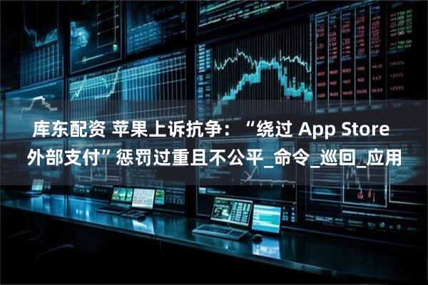 库东配资 苹果上诉抗争：“绕过 App Store 外部支付”惩罚过重且不公平_命令_巡回_应用