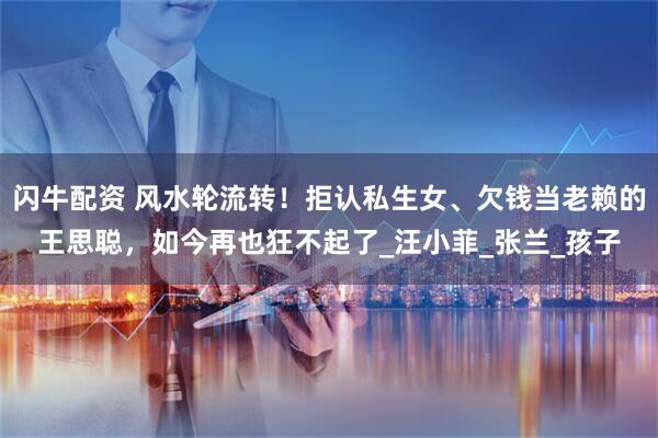 闪牛配资 风水轮流转！拒认私生女、欠钱当老赖的王思聪，如今再也狂不起了_汪小菲_张兰_孩子