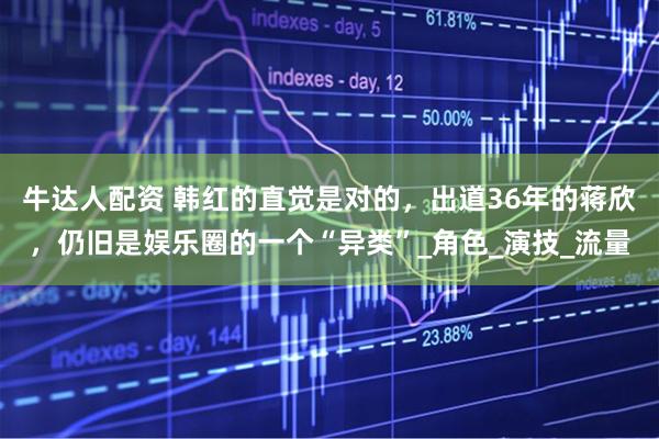 牛达人配资 韩红的直觉是对的，出道36年的蒋欣，仍旧是娱乐圈的一个“异类”_角色_演技_流量