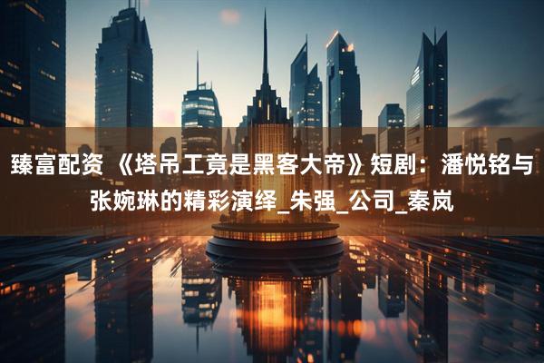 臻富配资 《塔吊工竟是黑客大帝》短剧：潘悦铭与张婉琳的精彩演绎_朱强_公司_秦岚