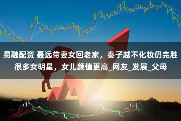 易融配资 聂远带妻女回老家，秦子越不化妆仍完胜很多女明星，女儿颜值更高_网友_发展_父母