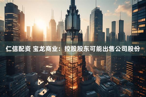 仁信配资 宝龙商业：控股股东可能出售公司股份