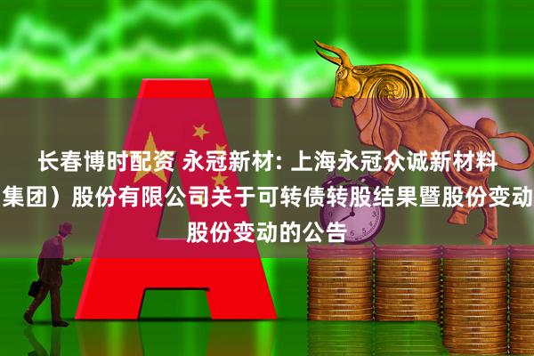 长春博时配资 永冠新材: 上海永冠众诚新材料科技（集团）股份有限公司关于可转债转股结果暨股份变动的公告