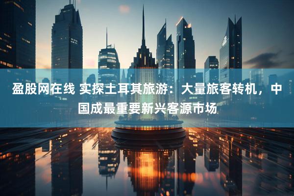盈股网在线 实探土耳其旅游：大量旅客转机，中国成最重要新兴客源市场