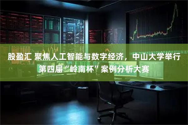 股盈汇 聚焦人工智能与数字经济，中山大学举行第四届“岭南杯”案例分析大赛